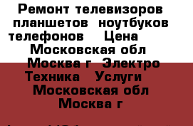 Ремонт телевизоров, планшетов, ноутбуков, телефонов. › Цена ­ 500 - Московская обл., Москва г. Электро-Техника » Услуги   . Московская обл.,Москва г.